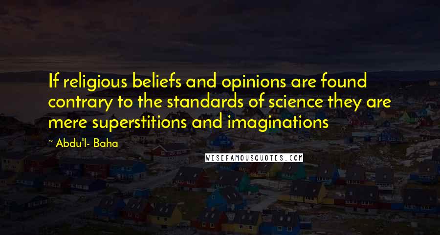 Abdu'l- Baha Quotes: If religious beliefs and opinions are found contrary to the standards of science they are mere superstitions and imaginations