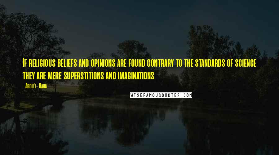 Abdu'l- Baha Quotes: If religious beliefs and opinions are found contrary to the standards of science they are mere superstitions and imaginations