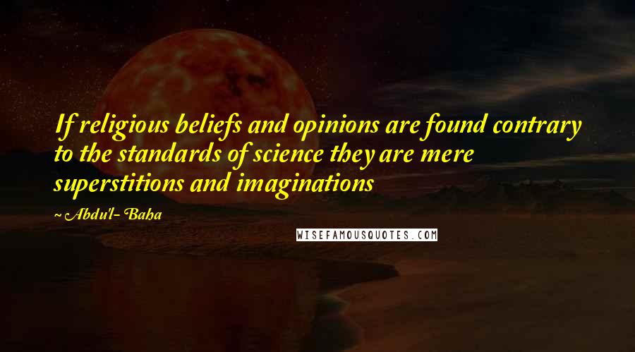 Abdu'l- Baha Quotes: If religious beliefs and opinions are found contrary to the standards of science they are mere superstitions and imaginations