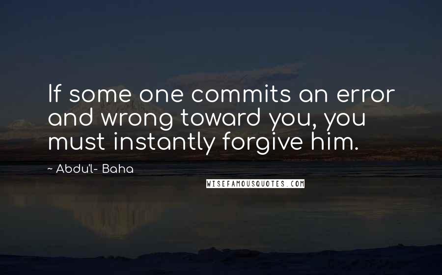 Abdu'l- Baha Quotes: If some one commits an error and wrong toward you, you must instantly forgive him.