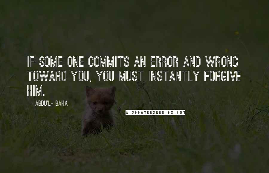 Abdu'l- Baha Quotes: If some one commits an error and wrong toward you, you must instantly forgive him.