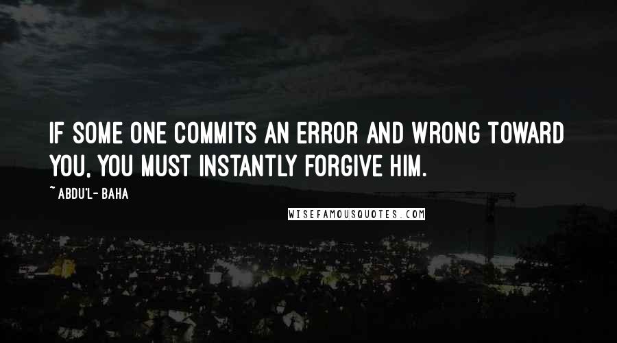 Abdu'l- Baha Quotes: If some one commits an error and wrong toward you, you must instantly forgive him.