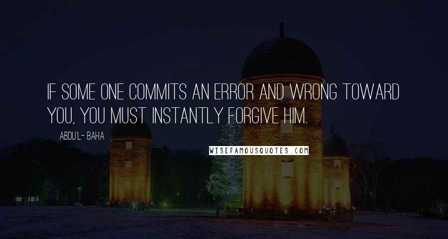 Abdu'l- Baha Quotes: If some one commits an error and wrong toward you, you must instantly forgive him.