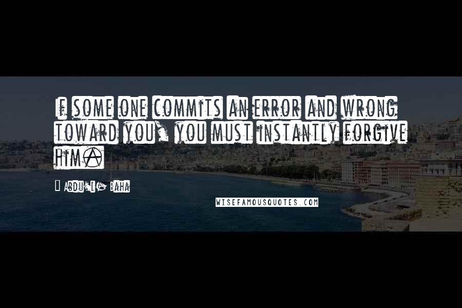 Abdu'l- Baha Quotes: If some one commits an error and wrong toward you, you must instantly forgive him.