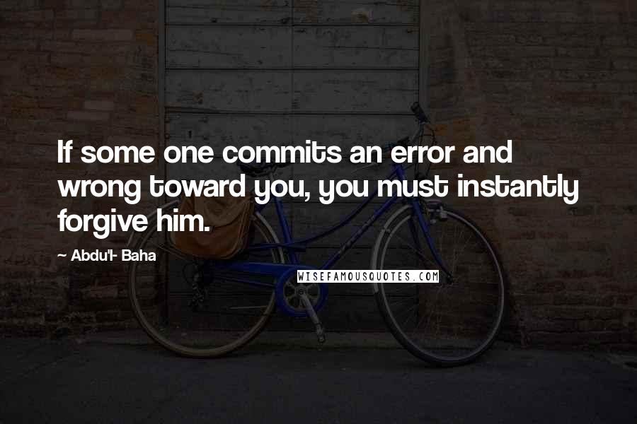 Abdu'l- Baha Quotes: If some one commits an error and wrong toward you, you must instantly forgive him.