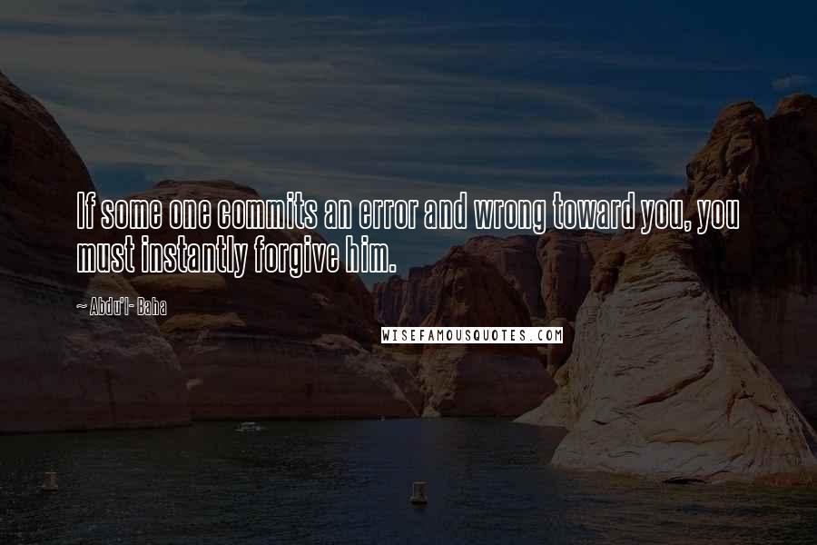 Abdu'l- Baha Quotes: If some one commits an error and wrong toward you, you must instantly forgive him.