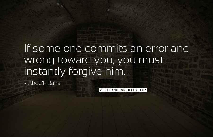 Abdu'l- Baha Quotes: If some one commits an error and wrong toward you, you must instantly forgive him.