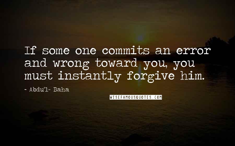 Abdu'l- Baha Quotes: If some one commits an error and wrong toward you, you must instantly forgive him.