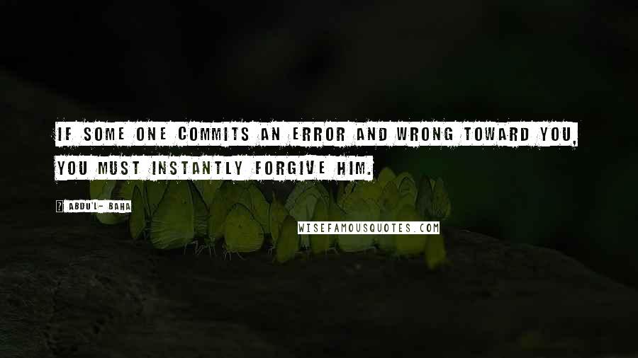 Abdu'l- Baha Quotes: If some one commits an error and wrong toward you, you must instantly forgive him.