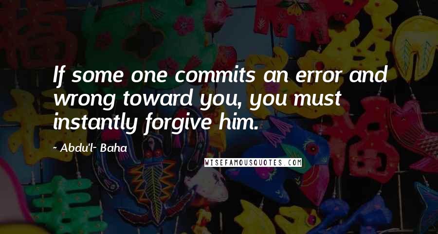 Abdu'l- Baha Quotes: If some one commits an error and wrong toward you, you must instantly forgive him.