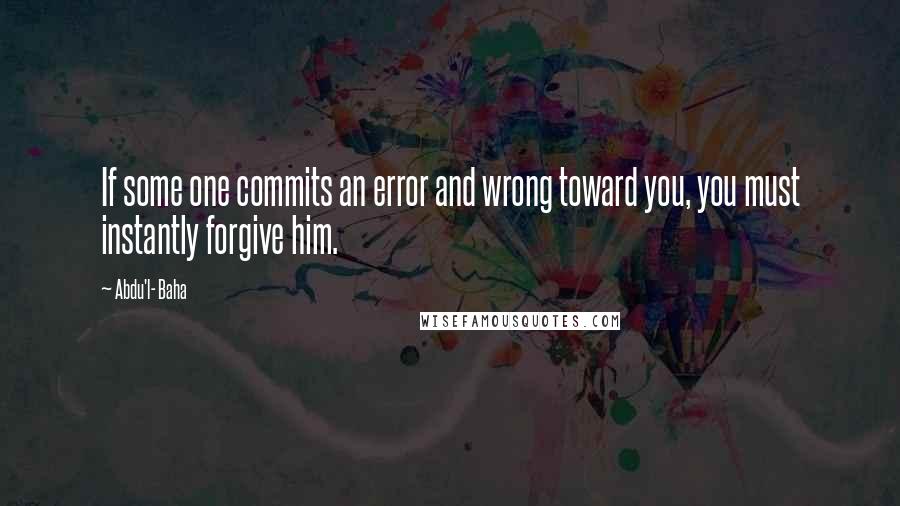 Abdu'l- Baha Quotes: If some one commits an error and wrong toward you, you must instantly forgive him.