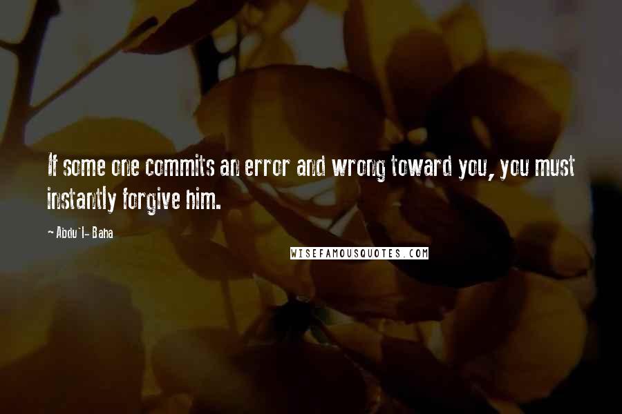 Abdu'l- Baha Quotes: If some one commits an error and wrong toward you, you must instantly forgive him.