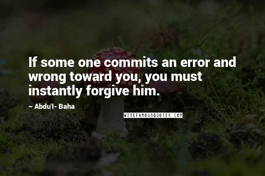 Abdu'l- Baha Quotes: If some one commits an error and wrong toward you, you must instantly forgive him.