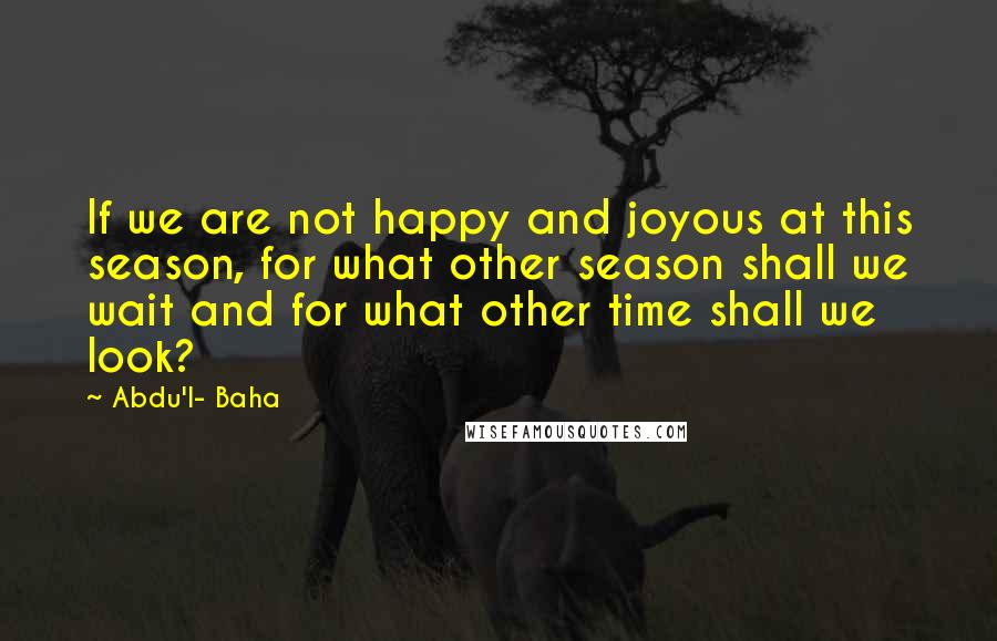 Abdu'l- Baha Quotes: If we are not happy and joyous at this season, for what other season shall we wait and for what other time shall we look?