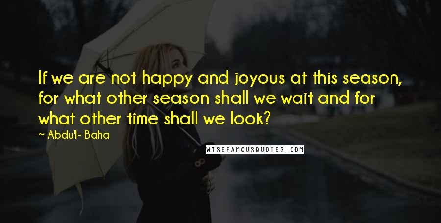 Abdu'l- Baha Quotes: If we are not happy and joyous at this season, for what other season shall we wait and for what other time shall we look?