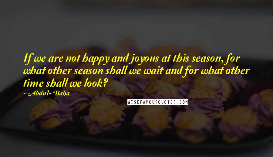 Abdu'l- Baha Quotes: If we are not happy and joyous at this season, for what other season shall we wait and for what other time shall we look?