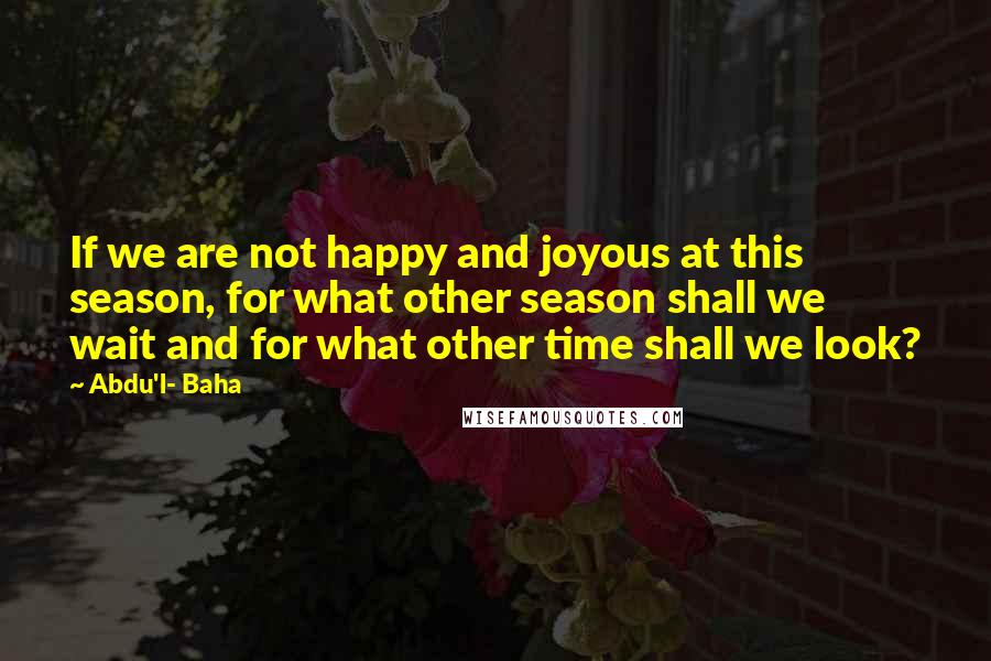 Abdu'l- Baha Quotes: If we are not happy and joyous at this season, for what other season shall we wait and for what other time shall we look?