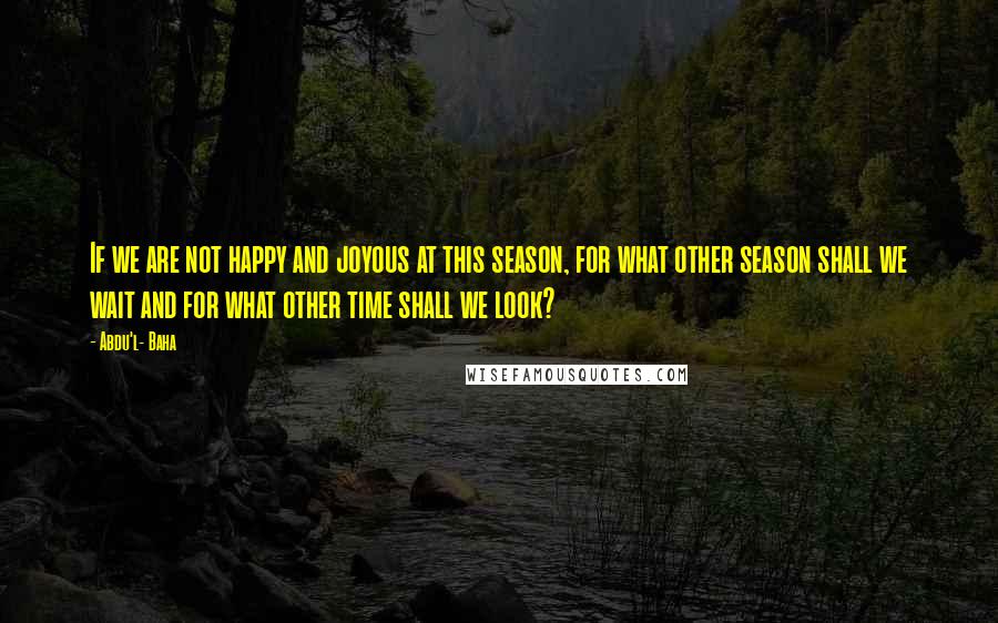 Abdu'l- Baha Quotes: If we are not happy and joyous at this season, for what other season shall we wait and for what other time shall we look?