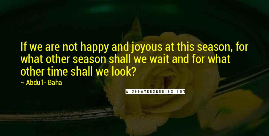 Abdu'l- Baha Quotes: If we are not happy and joyous at this season, for what other season shall we wait and for what other time shall we look?