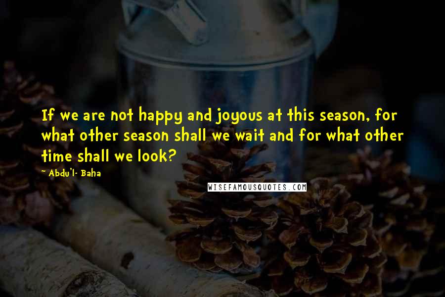 Abdu'l- Baha Quotes: If we are not happy and joyous at this season, for what other season shall we wait and for what other time shall we look?