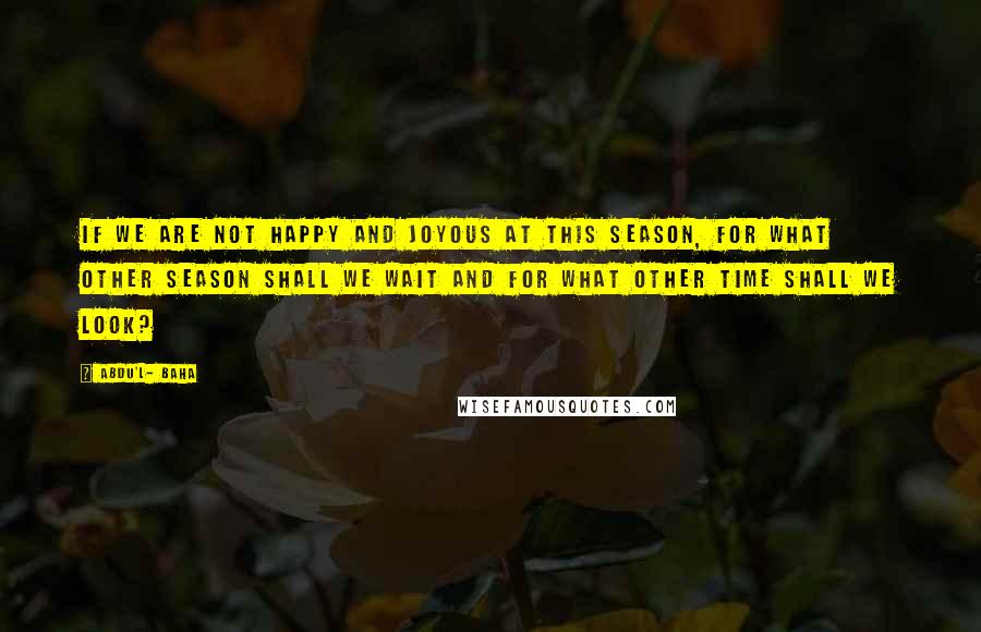 Abdu'l- Baha Quotes: If we are not happy and joyous at this season, for what other season shall we wait and for what other time shall we look?