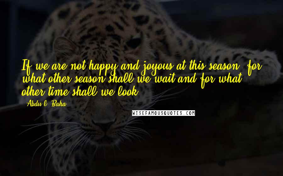 Abdu'l- Baha Quotes: If we are not happy and joyous at this season, for what other season shall we wait and for what other time shall we look?