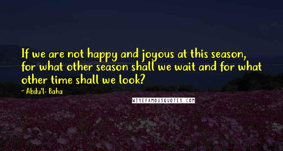 Abdu'l- Baha Quotes: If we are not happy and joyous at this season, for what other season shall we wait and for what other time shall we look?