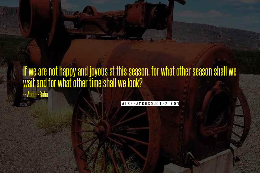 Abdu'l- Baha Quotes: If we are not happy and joyous at this season, for what other season shall we wait and for what other time shall we look?