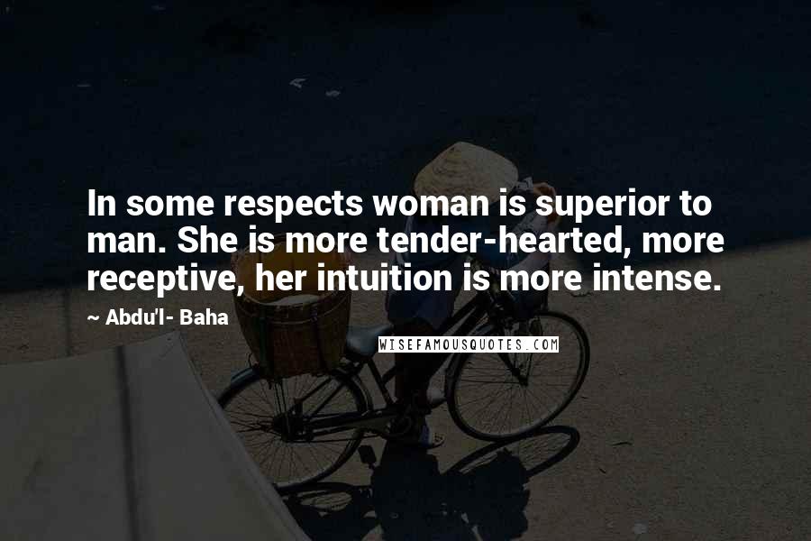 Abdu'l- Baha Quotes: In some respects woman is superior to man. She is more tender-hearted, more receptive, her intuition is more intense.