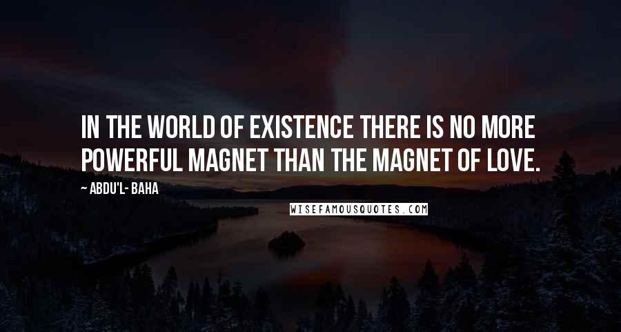 Abdu'l- Baha Quotes: In the world of existence there is no more powerful magnet than the magnet of love.