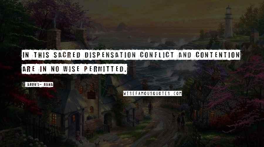 Abdu'l- Baha Quotes: In this sacred Dispensation conflict and contention are in no wise permitted.