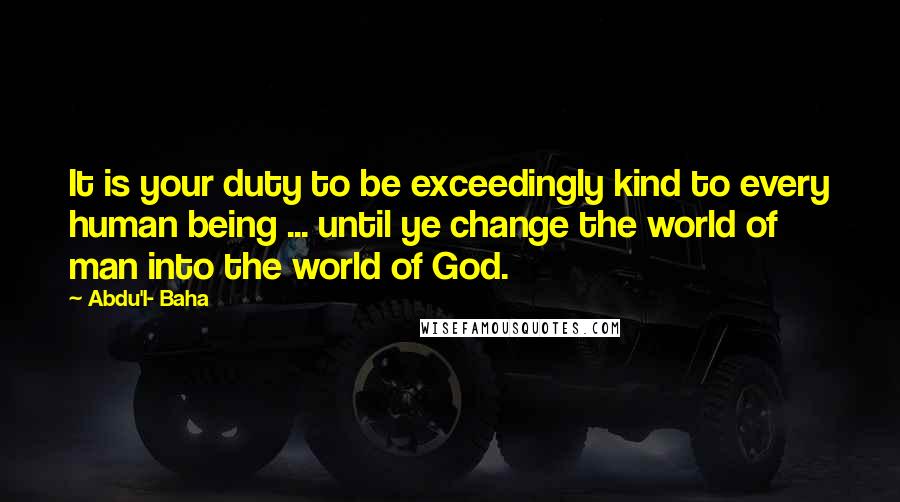 Abdu'l- Baha Quotes: It is your duty to be exceedingly kind to every human being ... until ye change the world of man into the world of God.