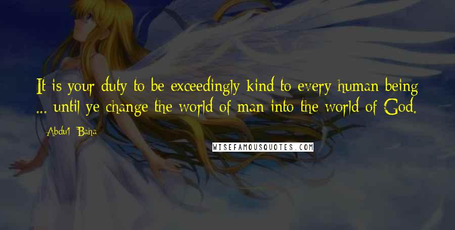 Abdu'l- Baha Quotes: It is your duty to be exceedingly kind to every human being ... until ye change the world of man into the world of God.