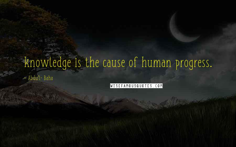 Abdu'l- Baha Quotes: knowledge is the cause of human progress.