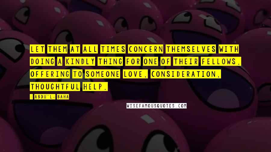 Abdu'l- Baha Quotes: Let them at all times concern themselves with doing a kindly thing for one of their fellows, offering to someone love, consideration, thoughtful help.