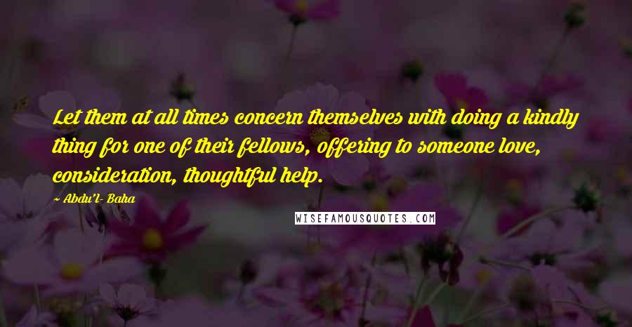 Abdu'l- Baha Quotes: Let them at all times concern themselves with doing a kindly thing for one of their fellows, offering to someone love, consideration, thoughtful help.