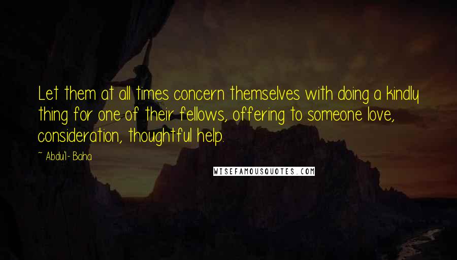 Abdu'l- Baha Quotes: Let them at all times concern themselves with doing a kindly thing for one of their fellows, offering to someone love, consideration, thoughtful help.