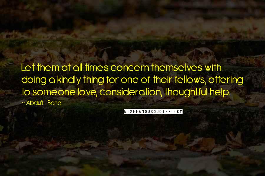 Abdu'l- Baha Quotes: Let them at all times concern themselves with doing a kindly thing for one of their fellows, offering to someone love, consideration, thoughtful help.