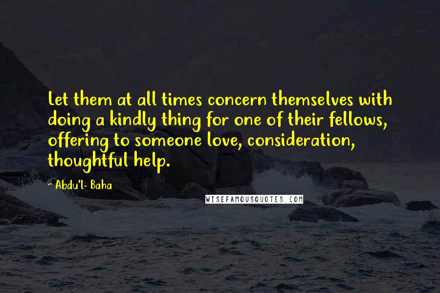 Abdu'l- Baha Quotes: Let them at all times concern themselves with doing a kindly thing for one of their fellows, offering to someone love, consideration, thoughtful help.