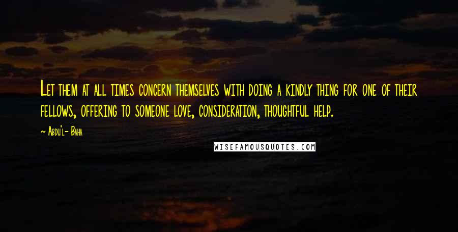 Abdu'l- Baha Quotes: Let them at all times concern themselves with doing a kindly thing for one of their fellows, offering to someone love, consideration, thoughtful help.