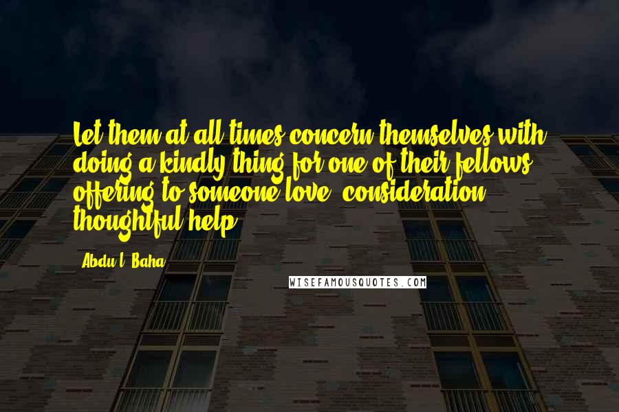 Abdu'l- Baha Quotes: Let them at all times concern themselves with doing a kindly thing for one of their fellows, offering to someone love, consideration, thoughtful help.