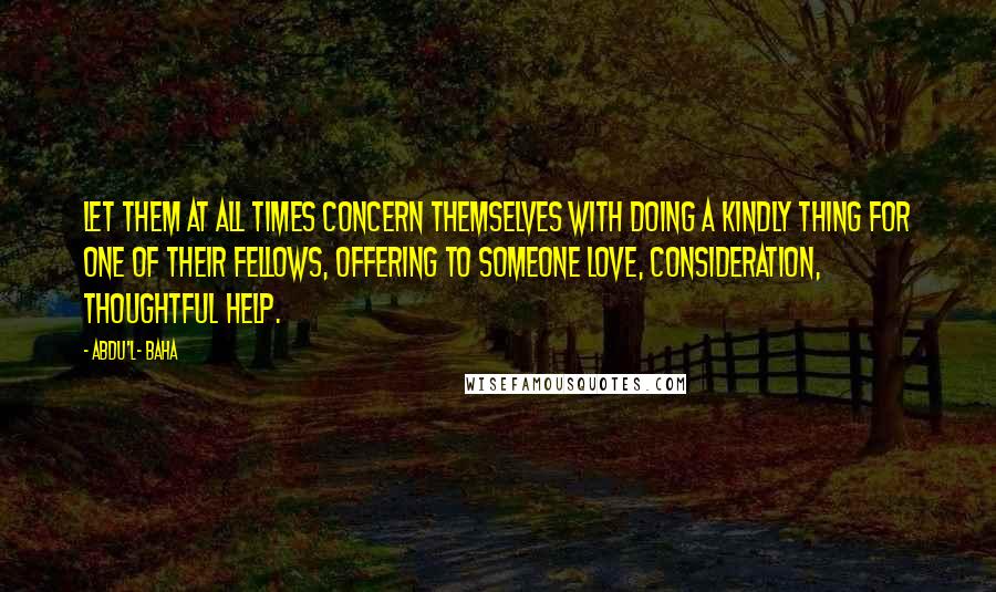 Abdu'l- Baha Quotes: Let them at all times concern themselves with doing a kindly thing for one of their fellows, offering to someone love, consideration, thoughtful help.