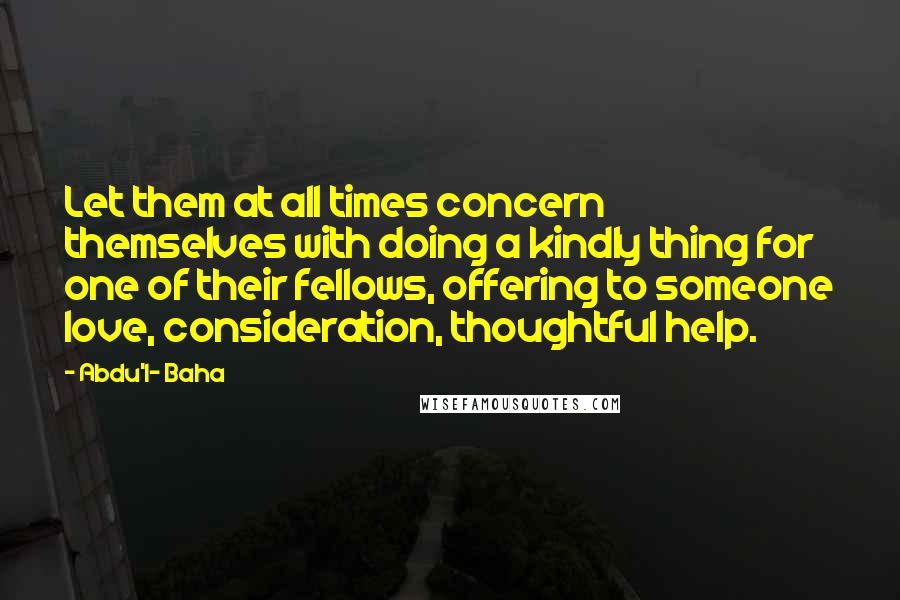 Abdu'l- Baha Quotes: Let them at all times concern themselves with doing a kindly thing for one of their fellows, offering to someone love, consideration, thoughtful help.