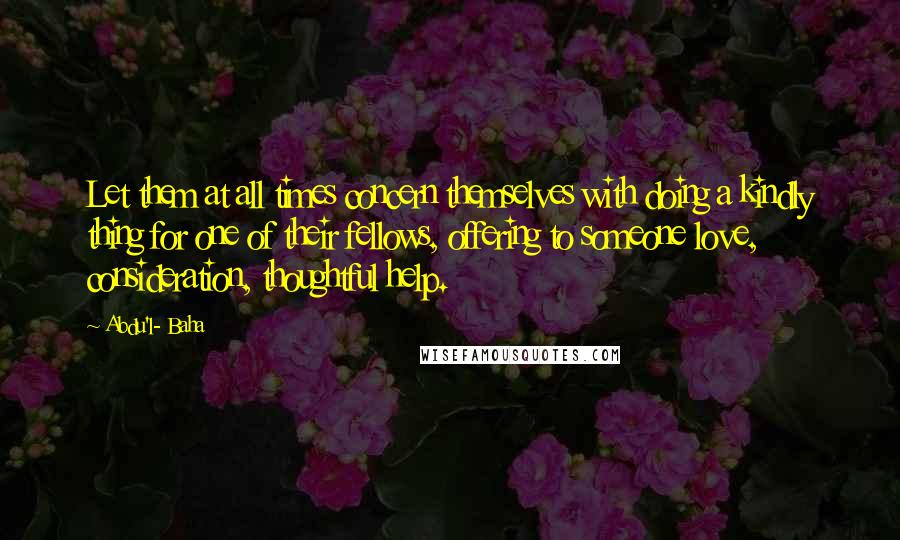 Abdu'l- Baha Quotes: Let them at all times concern themselves with doing a kindly thing for one of their fellows, offering to someone love, consideration, thoughtful help.