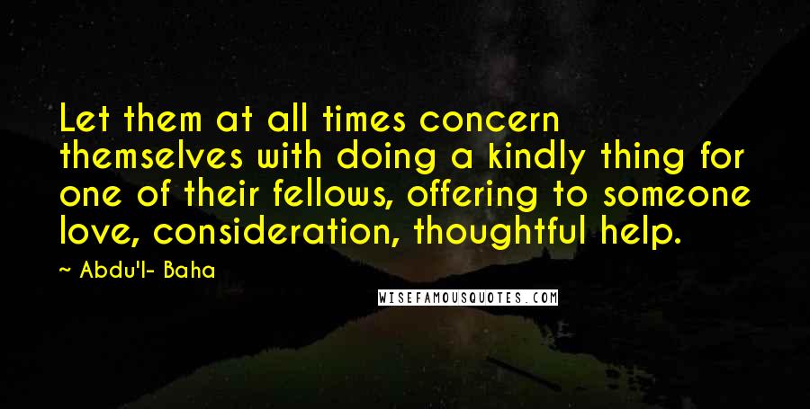 Abdu'l- Baha Quotes: Let them at all times concern themselves with doing a kindly thing for one of their fellows, offering to someone love, consideration, thoughtful help.