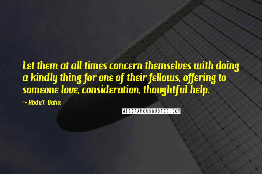Abdu'l- Baha Quotes: Let them at all times concern themselves with doing a kindly thing for one of their fellows, offering to someone love, consideration, thoughtful help.