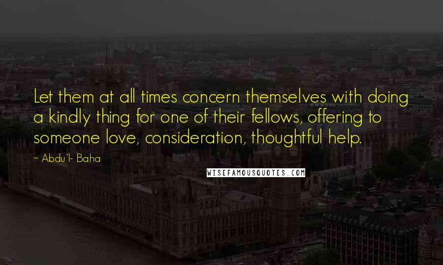 Abdu'l- Baha Quotes: Let them at all times concern themselves with doing a kindly thing for one of their fellows, offering to someone love, consideration, thoughtful help.