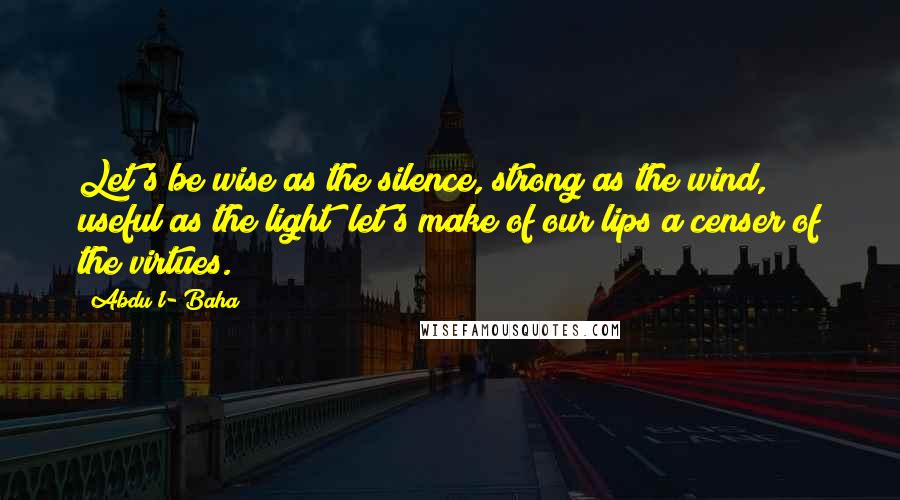 Abdu'l- Baha Quotes: Let's be wise as the silence, strong as the wind, useful as the light; let's make of our lips a censer of the virtues.