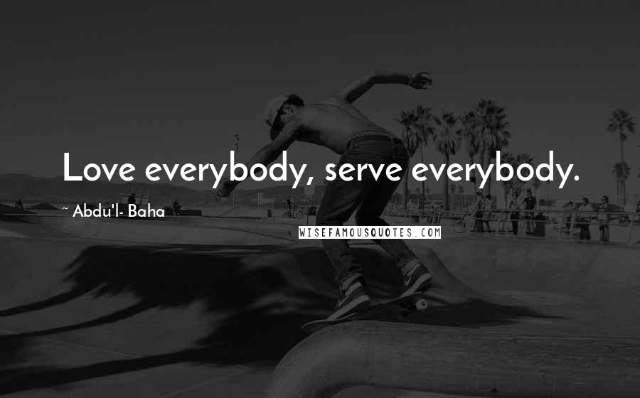 Abdu'l- Baha Quotes: Love everybody, serve everybody.