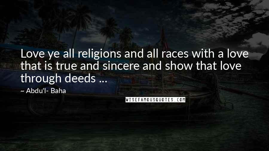 Abdu'l- Baha Quotes: Love ye all religions and all races with a love that is true and sincere and show that love through deeds ...